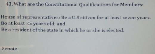 What are the Constitutional Qualifications for Members: 
House of representatives: Be a U.S citizen for at least seven years. 
Be at least 25 years old; and 
Be a resident of the state in which he or she is elected. 
Senate: