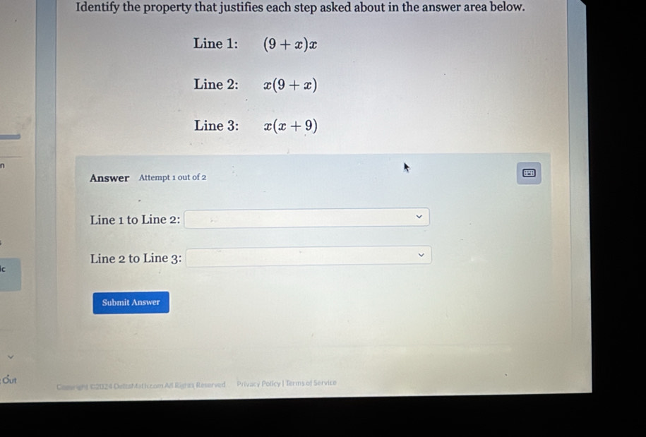 Identify the property that justifies each step asked about in the answer area below. 
Line 1: (9+x)x
Line 2: x(9+x)
Line 3: x(x+9)
n 
Answer Attempt 1 out of 2 
125 
Line 1 to Line 2: □ 
Line 2 to Line 3: □ 
C 
Submit Answer 
Cut Ceeght C2024 DettaMaticcom All Rights Reserved Privacy Policy | Terms of Service