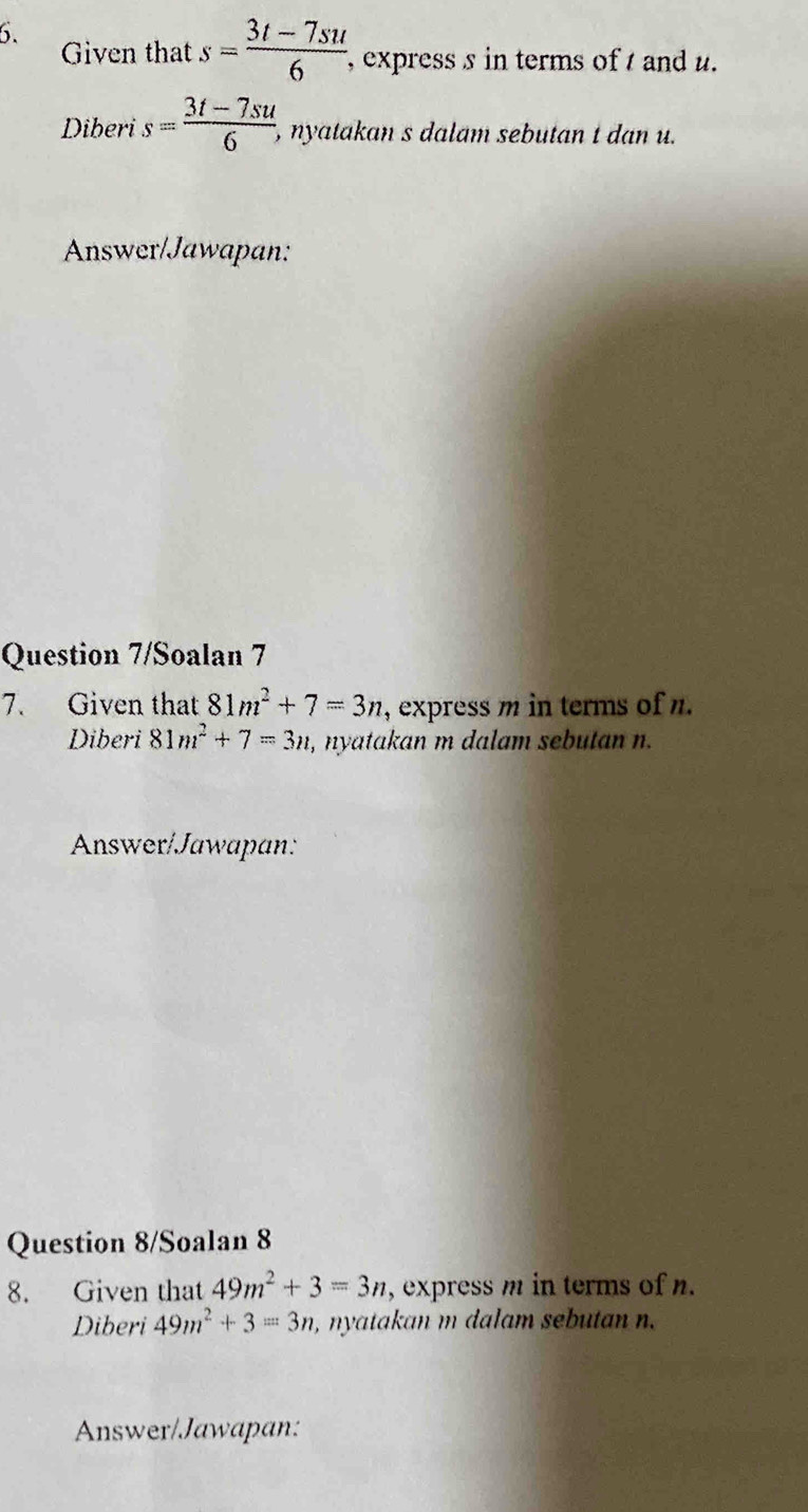 Given that s= (3t-7su)/6  , express s in terms of t and u. 
Diberi s= (3t-7su)/6  , ny atakan s dalam sebutan t dan u. 
Answer/Jawapan: 
Question 7/Soalan 7 
7. Given that 81m^2+7=3n , express m in terms of n. 
Diberi 81m^2+7=3n , nyatakan m dalam sebutan n. 
Answer/Jawapan: 
Question 8/Soalan 8 
8. Given that 49m^2+3=3n , express m in terms of n. 
Diberi 49m^2+3=3n , nyatakan m dalam sebutan n. 
Answer/Jawapan: