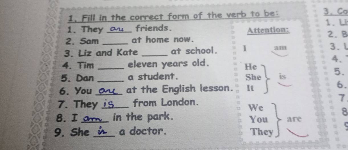 Fill in the correct form of the verb to be: 
3、 Co 
1. They au_ friends . 1. Li 
Attention: 
2. B 
2. Sam _at home now. 
3. Liz and Kate _at school. 1 
3. l 
4. Tim _eleven years old. 
4. 
He 
5. Dan _a student. She is 
5. 
6. You _at the English lesson. It 
6. 
7. They is from London. 
7 
We 
8 
8. I _in the park. You are 
9. She _a doctor. They