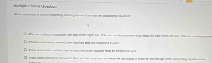 Question
Which statement is correct reganting entering transactions into the accounting equation?
After recording a transaction, the total of the right side of the accounting equation must equa the tistal of the left side of the accunting
if total assets are increased, them fabilities only are increased as well.
If one acoount is crecited, then at least one other account must be credited as well.
If one asset account is increased, then enother asset account must be decreased in order for the left side of the accounting equation to te