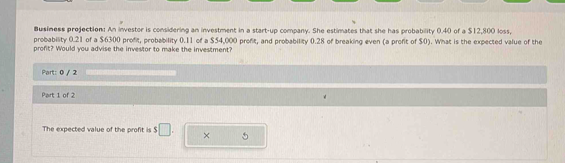 Business projection: An investor is considering an investment in a start-up company. She estimates that she has probability 0.40 of a $12,800 loss, 
probability 0.21 of a $6300 profit, probability 0.11 of a $54,000 profit, and probability 0.28 of breaking even (a profit of $0). What is the expected value of the 
profit? Would you advise the investor to make the investment? 
Part: 0 / 2 
Part 1 of 2 
The expected value of the profit is $□. × S