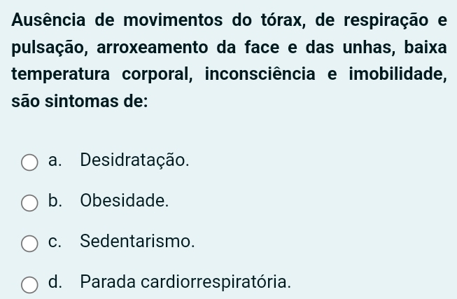 Ausência de movimentos do tórax, de respiração e
pulsação, arroxeamento da face e das unhas, baixa
temperatura corporal, inconsciência e imobilidade,
são sintomas de:
a. Desidratação.
b. Obesidade.
c. Sedentarismo.
d. Parada cardiorrespiratória.