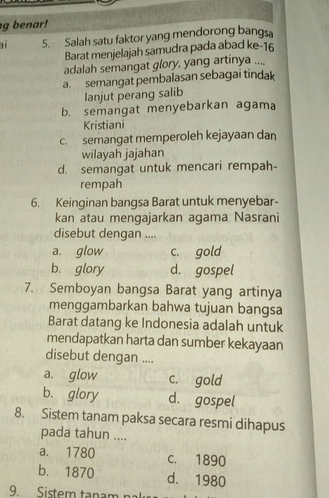 benar!
ai
5. Salah satu faktor yang mendorong bangsa
Barat menjelajah samudra pada abad ke-16
adalah semangat glory, yang artinya ....
a. semangat pembalasan sebagai tindak
lanjut perang salib
b. semangat menyebarkan agama
Kristiani
c. semangat memperoleh kejayaan dan
wilayah jajahan
d. semangat untuk mencari rempah-
rempah
6. Keinginan bangsa Barat untuk menyebar-
kan atau mengajarkan agama Nasrani
disebut dengan ....
a. glow c. gold
b. glory d. gospel
7. Semboyan bangsa Barat yang artinya
menggambarkan bahwa tujuan bangsa
Barat datang ke Indonesia adalah untuk
mendapatkan harta dan sumber kekayaan
disebut dengan ....
a. glow c. gold
b. glory d. gospel
8. Sistem tanam paksa secara resmi dihapus
pada tahun ....
a. 1780 c. 1890
b. 1870 d. 1980
9. Sistem tanam na