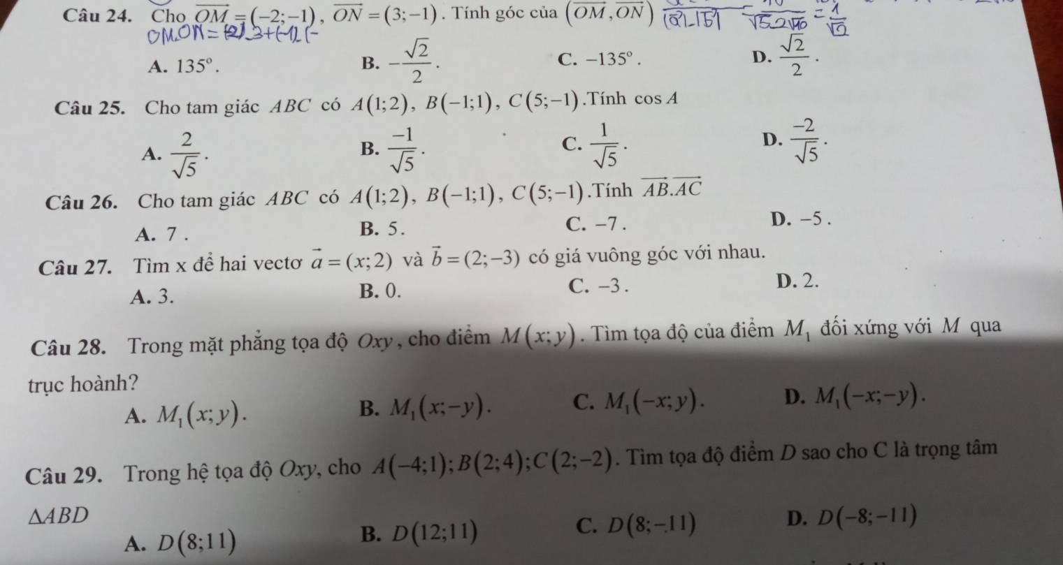 Cho vector OM=(-2;-1),vector ON=(3;-1). Tính góc của (vector OM,vector ON
A. 135°. B. - sqrt(2)/2 . C. -135°.
D.  sqrt(2)/2 .
Câu 25. Cho tam giác ABC có A(1;2),B(-1;1),C(5;-1).Tính cos A
A.  2/sqrt(5) .  (-1)/sqrt(5) .  1/sqrt(5) .
B.
C.
D.  (-2)/sqrt(5) .
Câu 26. Cho tam giác ABC có A(1;2),B(-1;1),C(5;-1).Tính vector AB.vector AC
C. −7 .
A. 7 . B. 5. D. -5 .
Câu 27. Tìm x để hai vectơ vector a=(x;2) và vector b=(2;-3) có giá vuông góc với nhau.
A. 3. B. 0.
C. -3 . D. 2.
Câu 28. Trong mặt phẳng tọa độ Oxy, cho điểm M(x;y). Tìm tọa độ của điểm M_1 đối xứng với M qua
trục hoành?
A. M_1(x;y).
C.
D.
B. M_1(x;-y). M_1(-x;y). M_1(-x;-y).
Câu 29. Trong hệ tọa độ Oxy, cho A(-4;1);B(2;4);C(2;-2). Tìm tọa độ điểm D sao cho C là trọng tâm
△ ABD
D. D(-8;-11)
A. D(8;11)
B. D(12;11)
C. D(8;-11)