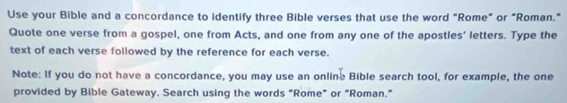 Use your Bible and a concordance to identify three Bible verses that use the word "Rome” or “Roman.” 
Quote one verse from a gospel, one from Acts, and one from any one of the apostles' letters. Type the 
text of each verse followed by the reference for each verse. 
Note: If you do not have a concordance, you may use an online Bible search tool, for example, the one 
provided by Bible Gateway. Search using the words "Rome" or "Roman."