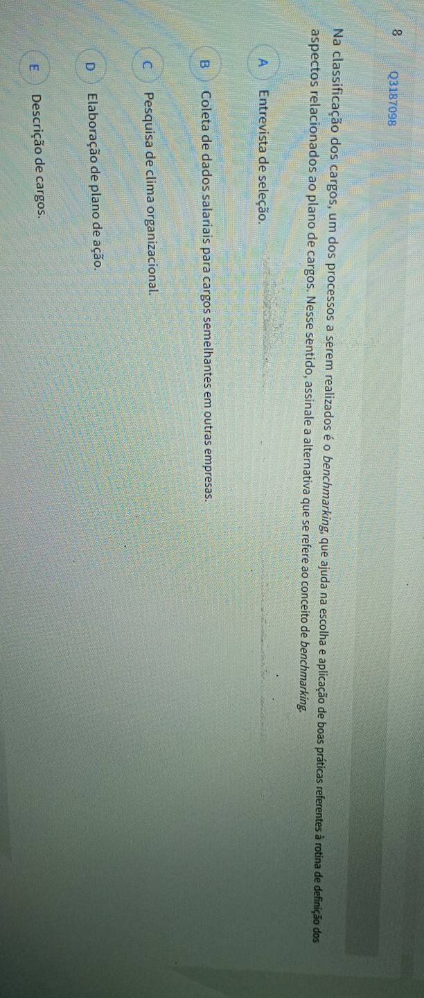 Na classificação dos cargos, um dos processos a serem realizados é o benchmarking, que ajuda na escolha e aplicação de boas práticas referentes à rotina de definição dos
aspectos relacionados ao plano de cargos. Nesse sentido, assinale a alternativa que se refere ao conceito de benchmarking.
A Entrevista de seleção.
BColeta de dados salariais para cargos semelhantes em outras empresas.
C Pesquisa de clima organizacional.
D Elaboração de plano de ação.
EDescrição de cargos.