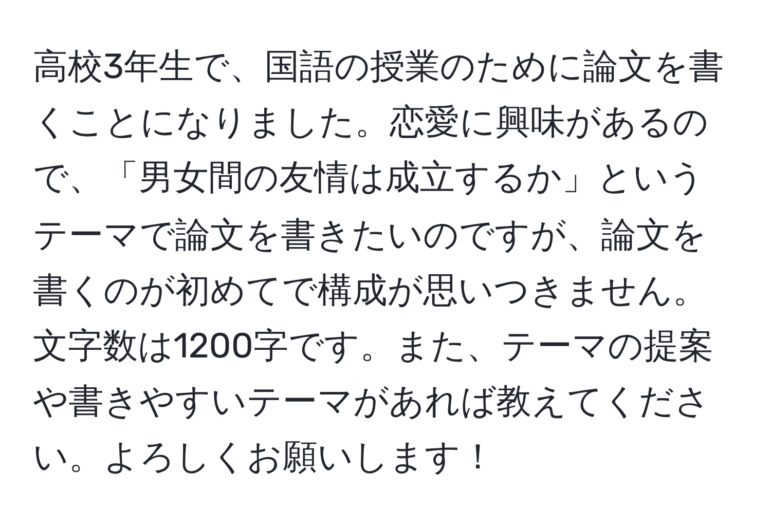 高校3年生で、国語の授業のために論文を書くことになりました。恋愛に興味があるので、「男女間の友情は成立するか」というテーマで論文を書きたいのですが、論文を書くのが初めてで構成が思いつきません。文字数は1200字です。また、テーマの提案や書きやすいテーマがあれば教えてください。よろしくお願いします！