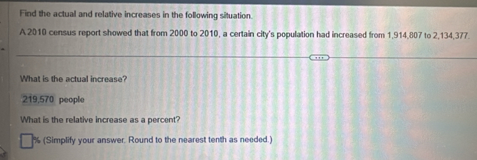 Find the actual and relative increases in the following situation. 
A 2010 census report showed that from 2000 to 2010, a certain city's population had increased from 1,914,807 to 2,134,377. 
What is the actual increase?
219,570 people 
What is the relative increase as a percent?
% (Simplify your answer. Round to the nearest tenth as needed.)