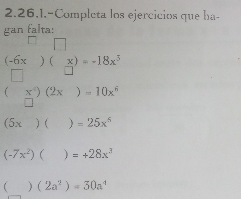 2.26.1.-Completa los ejercicios que ha- 
gan falta: 
□
(1,() □
beginarrayr (-6x □ endarray )(beginarrayr x □ endarray )=-18x^3
(x^4)(2x)=10x^6
□^((circ)^(□) □)
(5x)()=25x^6
(-7x^2)()=+28x^3
()(2a^2)=30a^4