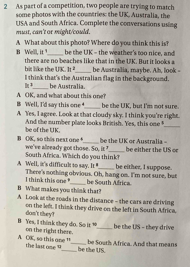 As part of a competition, two people are trying to match
some photos with the countries: the UK, Australia, the
USA and South Africa. Complete the conversations using
must, can’t or might/could.
A What about this photo? Where do you think this is?
B Well, it 1_ be the UK - the weather’s too nice, and
there are no beaches like that in the UK. But it looks a
bit like the UK. It _be Australia, maybe. Ah, look -
I think that’s the Australian flag in the background.
It^3 _ be Australia.
A OK, and what about this one?
B Well, I’d say this one 4_ be the UK, but I’m not sure.
A Yes, I agree. Look at that cloudy sky. I think you’re right.
And the number plate looks British. Yes, this one 5
be of the UK.
_
B OK, so this next one 6_ be the UK or Australia -
we’ve already got those. So, it 7 _ be either the US or
South Africa. Which do you think?
A Well, it’s difficult to say. It 8 _ be either, I suppose.
There’s nothing obvious. Oh, hang on. I’m not sure, but
I think this one ⁹_ be South Africa.
B What makes you think that?
A Look at the roads in the distance - the cars are driving
on the left. I think they drive on the left in South Africa,
don't they?
B Yes, I think they do. So it 10 _ be the US - they drive
on the right there.
A OK, so this one 11 _ be South Africa. And that means
the last one 12 _ be the US.