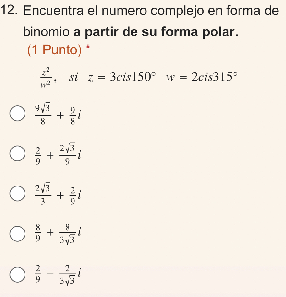 Encuentra el numero complejo en forma de
binomio a partir de su forma polar.
(1 Punto) *
 z^2/w^2  , si z=3cis150° w=2cis315°
 9sqrt(3)/8 + 9/8 i
 2/9 + 2sqrt(3)/9 i
 2sqrt(3)/3 + 2/9 i
 8/9 + 8/3sqrt(3) i
 2/9 - 2/3sqrt(3) i