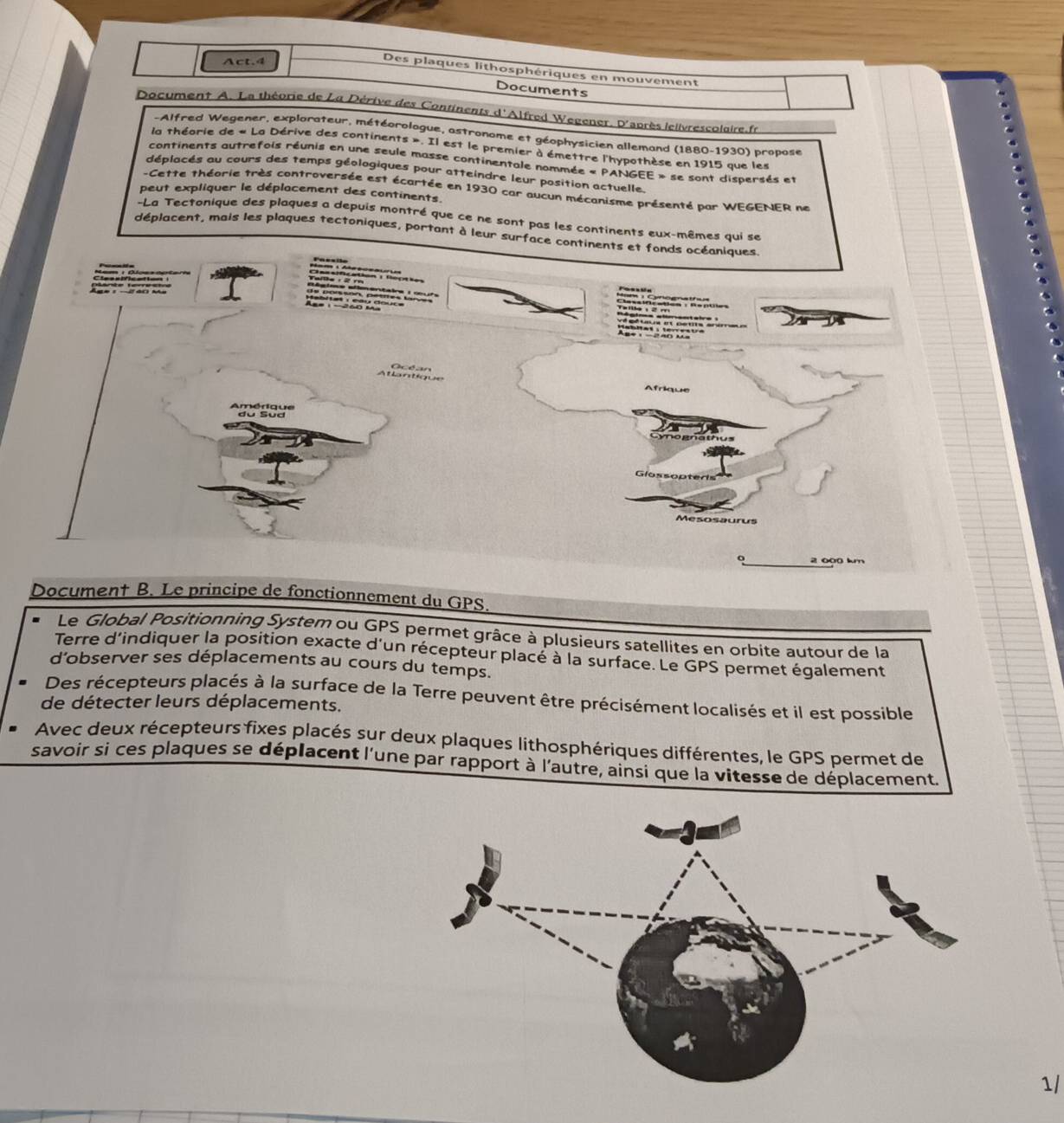 Act.4 
Des plaques lithosphériques en mouvement 
Documents 
Document A. La théorie de La Dérive des Continents d'Alfred Wegener. D'après lelivrescolaire.fr 
-Alfred Wegener, explorateur, météorologue, astronome et géophysicien allemand (1880-1930) propose 
la théorie de « La Dérive des continents ». Il est le premier à émettre l'hypothèse en 1915 que les 
continents autrefois réunis en une seule masse continentale nommée « PANGEE » se sont dispersés et 
déplacés au cours des temps géologiques pour atteindre leur position actuelle. 
-Cette théorie très controversée est écartée en 1930 car aucun mécanisme présenté par WEGENER ne 
peut expliquer le déplacement des continents. 
-La Tectonique des plaques a depuis montré que ce ne sont pas les continents eux-mêmes qui se 
déplacent, mais les plaques tectoniques, portant à leur surface continents et fonds océaniques 
U tncation Récio 
e 
Atlantique Océan 
Amérique du Sud 
a th us 
Mesosaurus
2 000 km
Document B. Le principe de fonctionnement du GPS. 
Le Global Positionning System ou GPS permet grâce à plusieurs satellites en orbite autour de la 
Terre d'indiquer la position exacte d'un récepteur placé à la surface. Le GPS permet également 
d’observer ses déplacements au cours du temps. 
Des récepteurs placés à la surface de la Terre peuvent être précisément localisés et il est possible 
de détecter leurs déplacements. 
Avec deux récepteurs fixes placés sur deux plaques lithosphériques différentes, le GPS permet de 
savoir si ces plaques se déplacent l'une par rapport à l'autre, ainsi que la vitesse de déplacement. 
1/