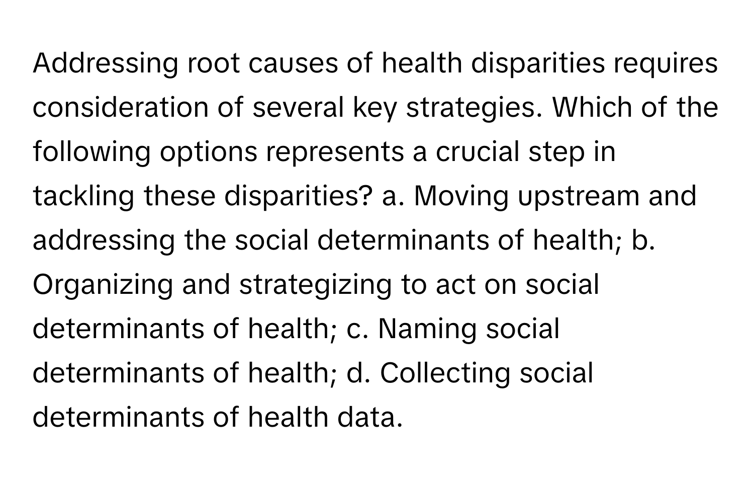 Addressing root causes of health disparities requires consideration of several key strategies.  Which of the following options represents a crucial step in tackling these disparities?  a. Moving upstream and addressing the social determinants of health; b. Organizing and strategizing to act on social determinants of health; c. Naming social determinants of health; d. Collecting social determinants of health data.