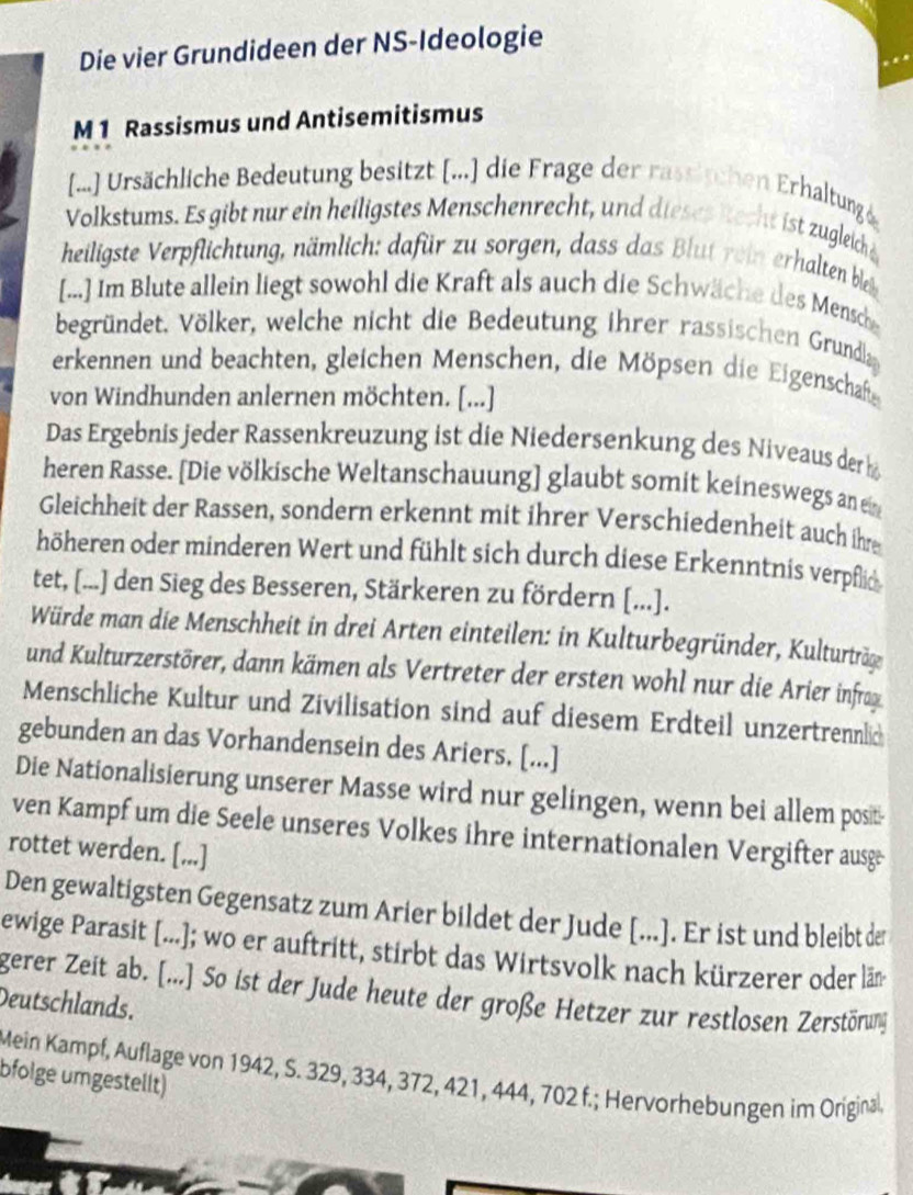 Die vier Grundideen der NS-Ideologie
M 1 Rassismus und Antisemitismus
[...] Ursächliche Bedeutung besitzt [...] die Frage der rassischen Erhaltung)
Volkstums. Es gibt nur ein heiligstes Menschenrecht, und dieses itecht ist zugleich e
heiligste Verpflichtung, nämlich: dafür zu sorgen, dass das Blut rein erhalten bleb
[...] Im Blute allein liegt sowohl die Kraft als auch die Schwäche des Mensche
begründet, Völker, welche nicht die Bedeutung ihrer rassischen Grundla
erkennen und beachten, gleichen Menschen, die Möpsen die Eigenschaft
von Windhunden anlernen möchten. [...]
Das Ergebnis jeder Rassenkreuzung ist die Niedersenkung des Niveaus der b
heren Rasse. [Die völkische Weltanschauung] glaubt somit keineswegs an en
Gleichheit der Rassen, sondern erkennt mit ihrer Verschiedenheit auch ihre
höheren oder minderen Wert und fühlt sich durch diese Erkenntnis verpflic
tet, [...] den Sieg des Besseren, Stärkeren zu fördern [...].
Würde man die Menschheit in drei Arten einteilen: in Kulturbegründer, Kulturträge
und Kulturzerstörer, dann kämen als Vertreter der ersten wohl nur die Arier infrag
Menschliche Kultur und Zivilisation sind auf diesem Erdteil unzertrennlic
gebunden an das Vorhandensein des Ariers, [...]
Die Nationalisierung unserer Masse wird nur gelingen, wenn bei allem posit-
ven Kampf um die Seele unseres Volkes ihre internationalen Vergifter ausge
rottet werden. [...]
Den gewaltigsten Gegensatz zum Arier bildet der Jude [...]. Er ist und bleibt de
ewige Parasit [...]; wo er auftritt, stirbt das Wirtsvolk nach kürzerer oder läm
gerer Zeit ab. [...] So ist der Jude heute der große Hetzer zur restlosen Zerstörung
Deutschlands.
bfolge umgestellt) Mein Kampf, Auflage von 1942, S. 329, 334, 372, 421, 444, 702 f.; Hervorhebungen im Original,