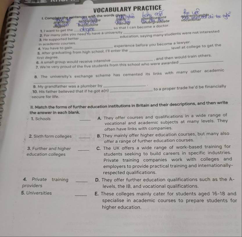 VOCABULARY PRACTICE 
I. Complate the centences with the words given. 
sshole The qualfications 
loo 
institutions 
1. I want to get the _so that I can become a doctor. raddate 
vo atio nal 
2. For many jobs you need to have a university . 
3. He supported better _education, saying many students were not interested 
in academic courses. 
4. You have to gain experience before you become a lawyer. 
5. After graduating from high school, I'll enter the _level at college to get the 
first degree. 
6. A small group would receive intensive _, and then would train others. 
7. We're very proud of the five students from this school who were awarded 
8. The university's exchange scheme has cemented its links with many other academic 
_. 
9. My grandfather was a plumber by _. 
10. His father believed that if he got a(n) _to a proper trade he'd be financially 
secure for life. 
1I. Match the forms of further education institutions in Britain and their descriptions, and then write 
the answer in each blank. 
1. Schools _A. They offer courses and qualifications in a wide range of 
vocational and academic subjects at many levels. They 
often have links with companies. 
2. Sixth form colleges _B. They mainly offer higher education courses, but many also 
offer a range of further education courses. 
3. Further and higher _C. The UK offers a wide range of work-based training for 
education colleges students seeking to build careers in specific industries. 
Private training companies work with colleges and 
employers to provide practical training and internationally- 
respected qualifications. 
4. Private training _D. They offer further education qualifications such as the A- 
providers levels, the IB, and vocational qualifications. 
5. Universities _E. These colleges mainly cater for students aged 16-18 and 
specialise in academic courses to prepare students for 
higher education.