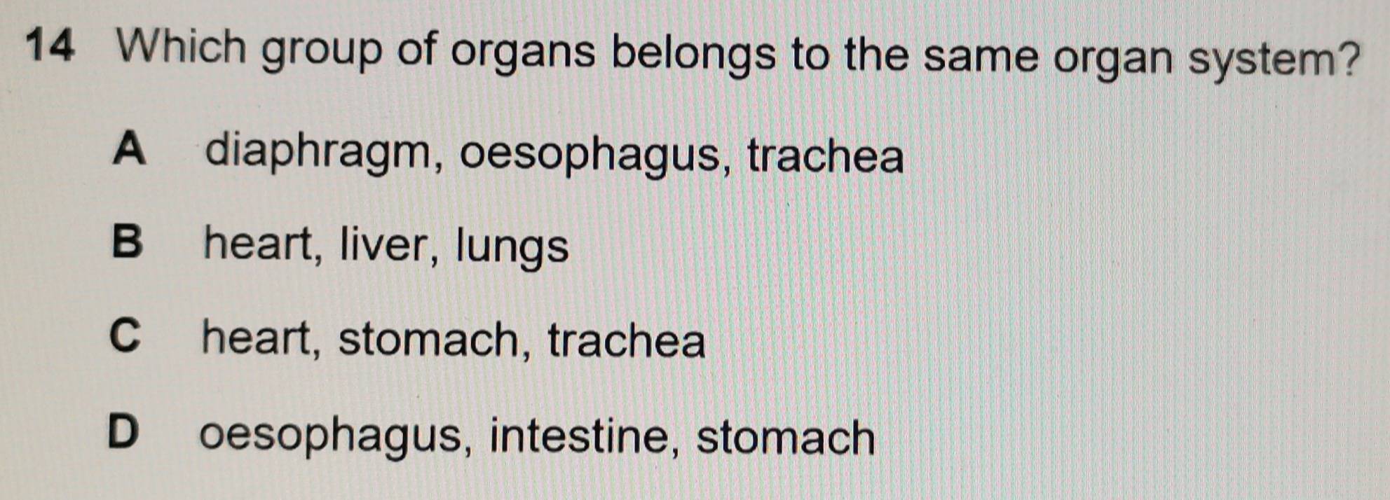 Which group of organs belongs to the same organ system?
A diaphragm, oesophagus, trachea
B heart, liver, lungs
C heart, stomach, trachea
D oesophagus, intestine, stomach