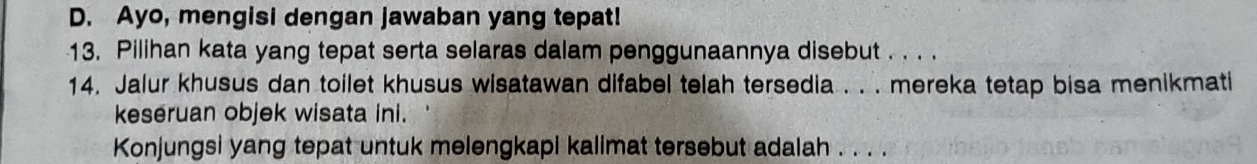 Ayo, mengisi dengan jawaban yang tepat! 
13. Pilihan kata yang tepat serta selaras dalam penggunaannya disebut . . . . 
14. Jalur khusus dan toilet khusus wisatawan difabel telah tersedia . . . mereka tetap bisa menikmati 
keseruan objek wisata ini. 
Konjungsi yang tepat untuk melengkapi kalimat tersebut adalah . . . .