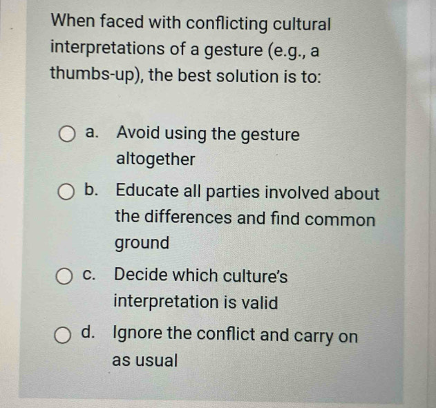 When faced with conflicting cultural
interpretations of a gesture (e.g., a
thumbs-up), the best solution is to:
a. Avoid using the gesture
altogether
b. Educate all parties involved about
the differences and find common
ground
c. Decide which culture's
interpretation is valid
d. Ignore the conflict and carry on
as usual