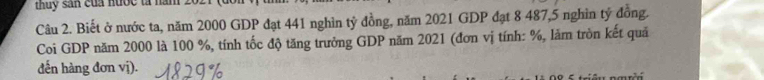 thuy sản của nước tà năm 20 
Câu 2. Biết ở nước ta, năm 2000 GDP đạt 441 nghìn tỷ đồng, năm 2021 GDP đạt 8 487, 5 nghìn tỷ đồng. 
Coi GDP năm 2000 là 100 %, tính tốc độ tăng trưởng GDP năm 2021 (đơn vị tính: %, lăm tròn kết quả 
đến hàng đơn vị).