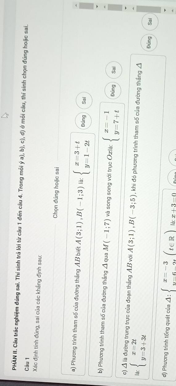 PHÃN II. Câu trắc nghiệm đúng sai. Thí sinh trả lời từ câu 1 đến câu 4. Trong mỗi ý a), b), c), d) ở mỗi câu, thí sinh chọn đúng hoặc sai.
Câu 1
Xác định tính đúng, sai của các khẳng định sau:
Chọn đúng hoặc sai
a) Phương trình tham số của đường thẳng AB biết A(3;1), B(-1;3) là: beginarrayl x=3+t y=1-2tendarray. Đúng Sai
b) Phương trình tham số của đường thẳng Á qua M(-1;7) và song song với trục Oxlà: beginarrayl x=-1 y=7+tendarray. Đúng Sai
c) △ lia đường trung trực của đoạn thẳng AB với A(3;1), B(-3;5)
là: beginarrayl x=2t y=3+3tendarray. , khi đó phương trình tham số của đường thẳng Á
Đúng Sai
d) Phương trình tổng quát của Delta :beginarrayl x=-3 y=6-2tendarray.  (t∈ R) là: x+3=0