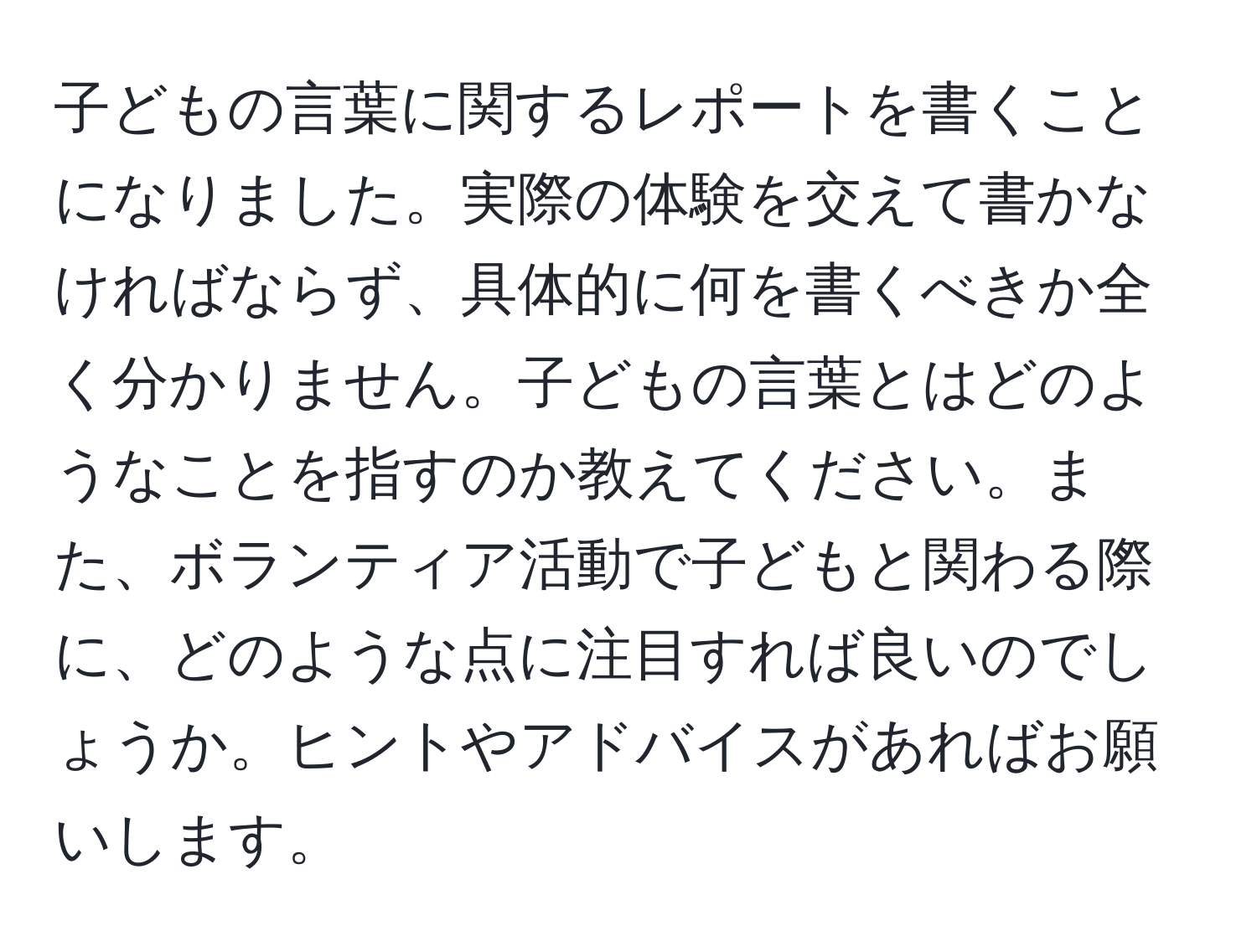 子どもの言葉に関するレポートを書くことになりました。実際の体験を交えて書かなければならず、具体的に何を書くべきか全く分かりません。子どもの言葉とはどのようなことを指すのか教えてください。また、ボランティア活動で子どもと関わる際に、どのような点に注目すれば良いのでしょうか。ヒントやアドバイスがあればお願いします。