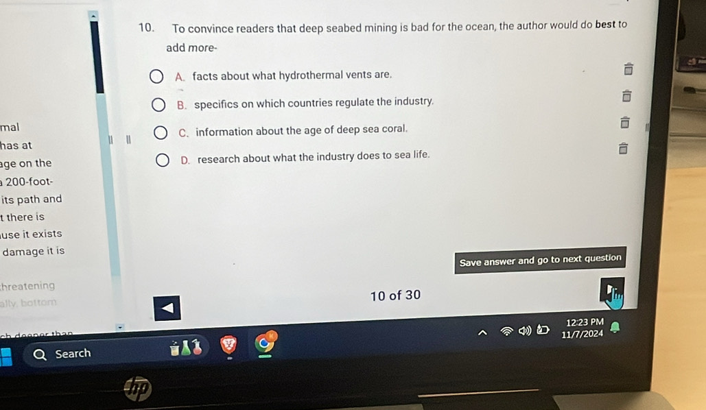 To convince readers that deep seabed mining is bad for the ocean, the author would do best to
add more-
A. facts about what hydrothermal vents are.
B. specifics on which countries regulate the industry.
mal
C. information about the age of deep sea coral.
has at
age on the D. research about what the industry does to sea life.
200-foot -
its path and
t there is
use it exists
damage it is
Save answer and go to next question
hreatening
ally, bottom 10 of 30
12 23 PM
Search 11/7/2024