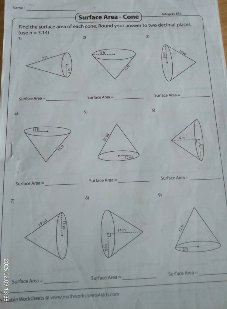 Name :_
Surface Area - Cone Integers: ES1
Find the surface area of each cone. Round your answer to two decimal places.
(use π =3.14)
1)
2)
3)
Surface Area= _ Surface Area= _
Surface q. re a= _
6)
4)
5)
Surface Area =_ Surface Area= _Surface Area =_
8)
9)
7)
8 Surface Area =_
Surface Area =_ Surface Area = _
able Worksheets @ www.mathworksheets4kids.com