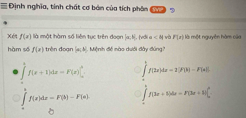 ≡Định nghĩa, tính chất cơ bản của tích phân SVIP
Xét f(x) là một hàm số liên tục trên đoạn [a;b] , (với a và F(x) là một nguyên hàm của
hàm số f(x) trên đoạn [a;b]. Mệnh đề nào dưới đây đúng?
∈tlimits _a^bf(x+1)dx=F(x)|_a^b.
∈tlimits _a^bf(2x)dx=2[F(b)-F(a)].
∈tlimits _a^bf(x)dx=F(b)-F(a).
∈tlimits _a^bf(3x+5)dx=F(3x+5)|_a^b.