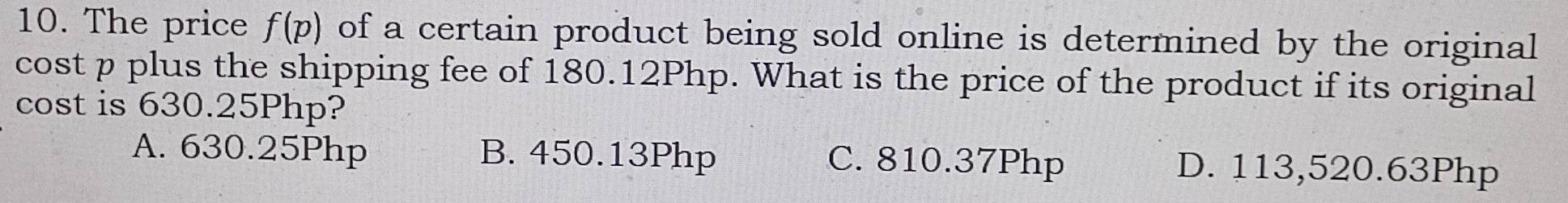 The price f(p) of a certain product being sold online is determined by the original
cost p plus the shipping fee of 180.12Php. What is the price of the product if its original
cost is 630.25Php?
A. 630.25Php B. 450.13Php C. 810.37Php D. 113,520.63Php