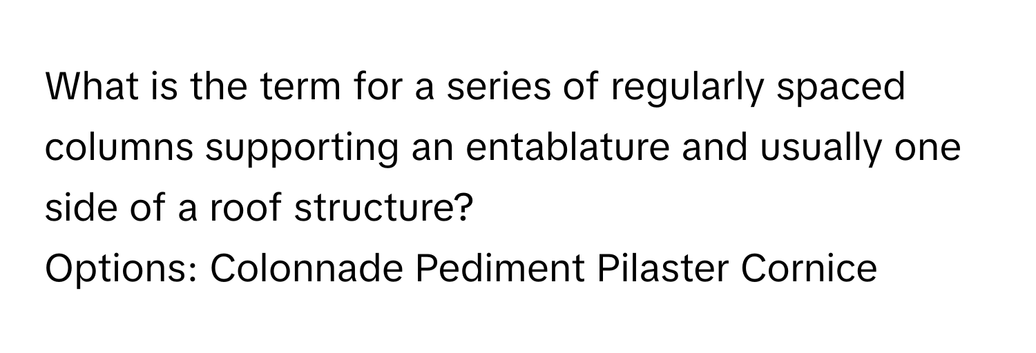 What is the term for a series of regularly spaced columns supporting an entablature and usually one side of a roof structure?

Options:  Colonnade Pediment Pilaster Cornice