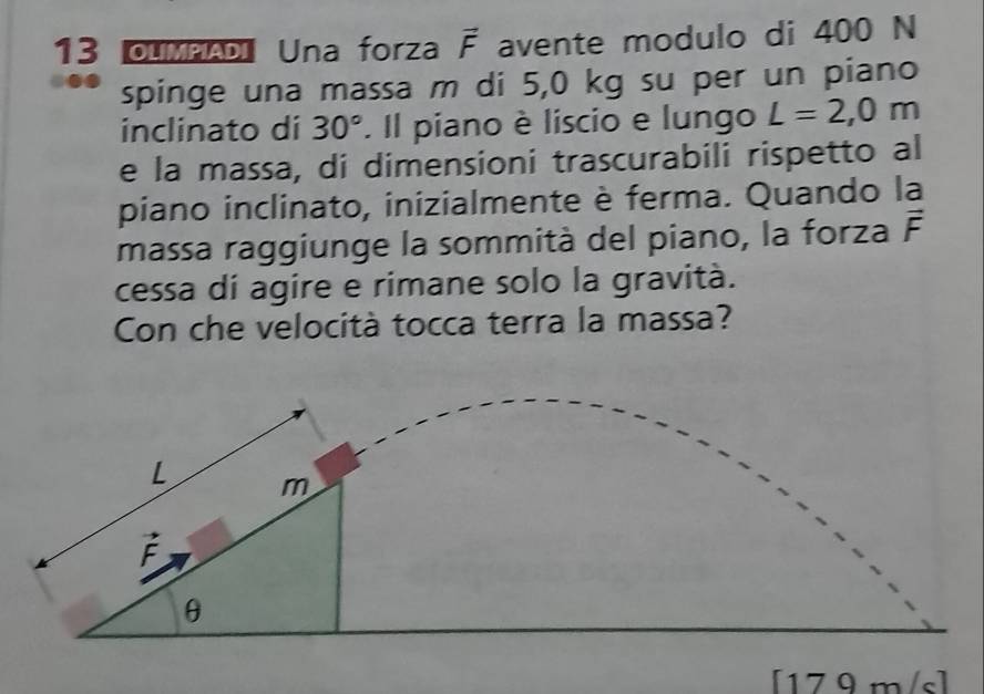 OLMPADI Una forza vector F avente modulo di 400 N
spinge una massa m di 5,0 kg su per un piano
inclinato di 30°. Il piano è liscio e lungo L=2,0m
e la massa, di dimensioni trascurabili rispetto al
piano inclinato, inizialmente è ferma. Quando la
massa raggiunge la sommità del piano, la forza vector F
cessa di agire e rimane solo la gravità.
Con che velocità tocca terra la massa?
[179m/s]