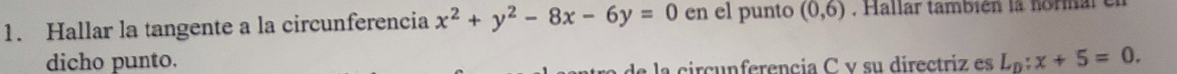 Hallar la tangente a la circunferencia x^2+y^2-8x-6y=0 en el punto (0,6). Hallar también la normar e 
dicho punto. la circunferencia C v su directriz es L_D:x+5=0.