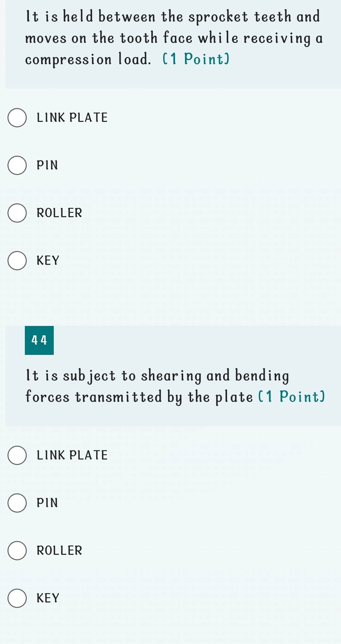 It is held between the sprocket teeth and 
moves on the tooth face while receiving a 
compression load. (1 Point) 
LINK PLATE 
PIN 
ROLLER 
KEY
4 4
It is subject to shearing and bending 
forces transmitted by the plate (1 Point) 
LINK PLATE 
PIN 
ROLLER 
KEY