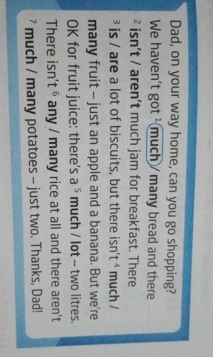 Dad, on your way home, can you go shopping? 
We haven't got ¹ much / many bread and there 
² isn't / aren't much jam for breakfast. There 
is / are a lot of biscuits, but there isn' t^4 much / 
many fruit - just an apple and a banana. But we’re 
OK for fruit juice: there's a^5 much / lot - two litres. 
There isn' t^6 any / many rice at all and there aren't 
7 much / many potatoes - just two. Thanks, Dad!