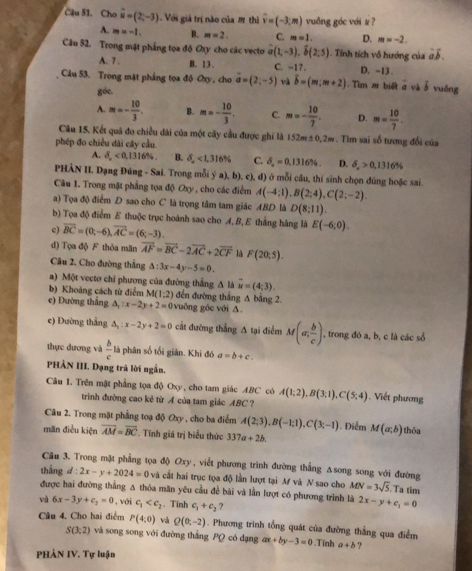 Cầu 51. Cho vector u=(2,-3) Với giả trị nào của M thì overline v=(-3;m) vuông góc với # ?
A. m=-1. B. m=2. C. m=1. D. m=-2.
Câu 52. Trong mặt phẳng tọa độ Oxy cho các vecto vector a(1;-3),vector b(2;5) Tính tích vô hướng của vector a.vector b.
A. 7 . B. 13. C. -17. D. ~13.
Câu 53. Trong mặt phẳng tọa độ Oxy, cho vector a=(2;-5) và vector b=(m,m+2). Tìm m biết 2 và vector b vuông
góc.
A. m=- 10/3 . B. m=- 10/3 . C. m=- 10/7 . D. m= 10/7 .
Câu 15, Kết quả đo chiều dài của một cây cầu được ghi là 152m± 0.2m. Tim sai số tương đổi của
phép đo chiều dài cây cầu.
A. delta _o<0,1316% . B. delta _a<1,316% C. delta _a=0.1316% . D. delta _a>0,1316%
PHÀN II. Dạng Đúng - Sai, Trong mỗi ý a), b), c), d) ở mỗi câu, thí sinh chọn đúng hoặc sai.
Câu 1. Trong mặt phẳng tọa độ Oxy , cho các điểm A(-4;1),B(2;4),C(2;-2).
a) Tọa độ điểm D sao cho C là trọng tâm tam giác ABD là D(8;11).
b) Tọa độ điểm E thuộc trục hoành sao cho A,B, E thẳng hàng là E(-6;0).
c) overline BC=(0;-6),overline AC=(6;-3).
d) Tọa độ F thỏa mãn vector AF=vector BC-2vector AC+2vector CF là F(20;5).
Câu 2. Cho đường thẳng △ :3x-4y-5=0.
a) Một vectơ chỉ phương của đường thắng △ là vector u=(4;3).
b) Khoảng cách từ điểm M(1;2) đến đường thẳng A bằng 2.
() Đường thẳng A : x-2y+2=0 vuông góc với A.
c) Đường thẳng A x-2y+2=0 cắt đường thẳng Δ tại điểm M(a; b/c ) , trong đó a, b, c là các số
thực dương và  b/c  là phân số tối giản. Khi đó a=b+c.
PHẢN III. Dạng trả lời ngắn.
Câu 1. Trên mặt phẳng tọa độ Oxy, cho tam giác ABC có A(1;2),B(3;1),C(5;4). Viết phương
trình đường cao kẻ từ A của tam giác ABC ?
Câu 2. Trong mặt phẳng toạ độ Oxy , cho ba điểm A(2;3),B(-1;1),C(3;-1). Điểm M(a;b) thỏa
mãn điều kiện overline AM=overline BC *. Tính giá trị biểu thức 337a+2b.
Câu 3. Trong mặt phẳng tọa độ Oxy, viết phương trình đường thẳng Δsong song với đường
thẳng d:2x-y+2024=0 và cất hai trục tọa độ lần lượt tại M và N sao cho MN=3sqrt(5). Ta tim
được hai đường thẳng A thỏa mãn yêu cầu đề bài và lần lượt có phương trình là 2x-y+c_1=0
và 6x-3y+c_2=0 , với c_1 、Tính c_1+c_2 ?
Câu 4. Cho hai điểm P(4;0) và Q(0;-2). Phương trình tổng quát của đường thẳng qua điểm
S(3;2) và song song với đường thẳng PQ có dạng ax+by-3=0.Tính a+b ?
PHẢN IV. Tự luận