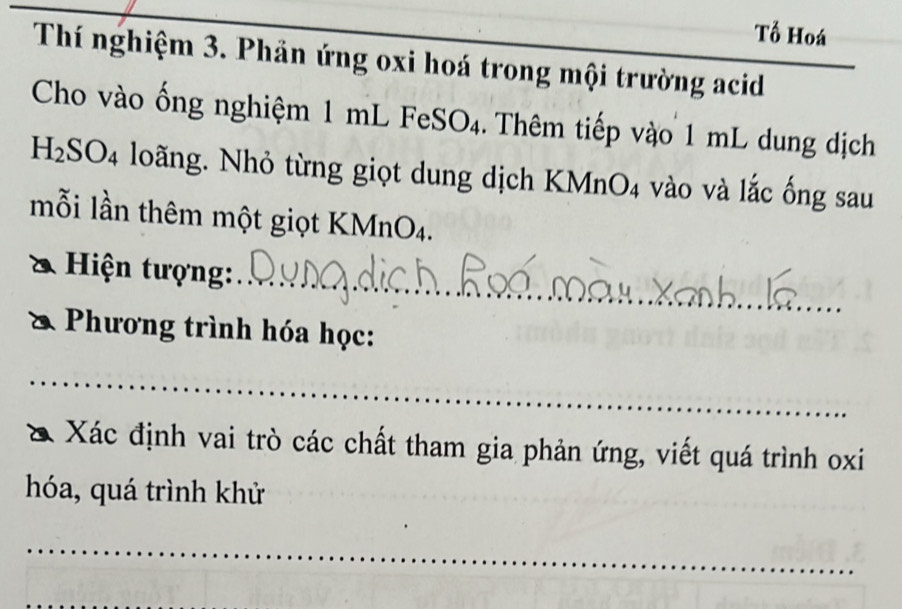 Tổ Hoá 
_ 
Thí nghiệm 3. Phản ứng oxi hoá trong mội trường acid 
Cho vào ống nghiệm 1 mL FeSO4. Thêm tiếp vào 1 mL dung dịch
H_2SO_4 loãng. Nhỏ từng giọt dung dịch KMnO4 vào và lắc ống sau 
mỗi lần thêm một giọt KMnO4. 
Hiện tượng:_ 
Phương trình hóa học: 
_ 
Xác định vai trò các chất tham gia phản ứng, viết quá trình oxi
hóa, quá trình khử 
_