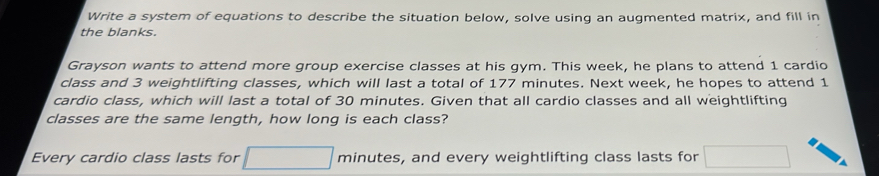 Write a system of equations to describe the situation below, solve using an augmented matrix, and fill in 
the blanks. 
Grayson wants to attend more group exercise classes at his gym. This week, he plans to attend 1 cardio 
class and 3 weightlifting classes, which will last a total of 177 minutes. Next week, he hopes to attend 1
cardio class, which will last a total of 30 minutes. Given that all cardio classes and all weightlifting 
classes are the same length, how long is each class? 
Every cardio class lasts for minutes, and every weightlifting class lasts for r= 1/2 ,4)