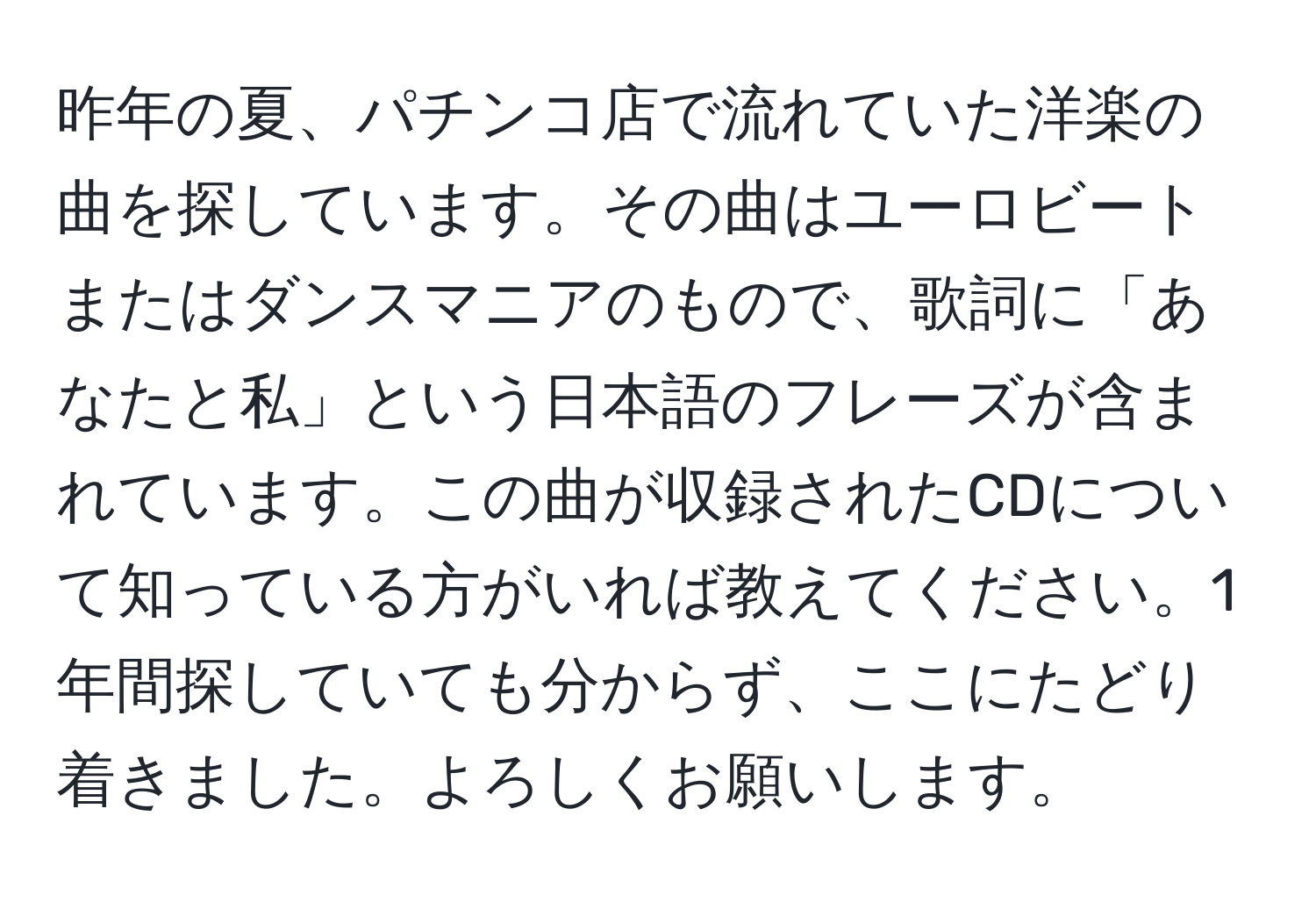 昨年の夏、パチンコ店で流れていた洋楽の曲を探しています。その曲はユーロビートまたはダンスマニアのもので、歌詞に「あなたと私」という日本語のフレーズが含まれています。この曲が収録されたCDについて知っている方がいれば教えてください。1年間探していても分からず、ここにたどり着きました。よろしくお願いします。