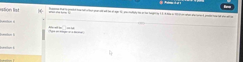 Save 
stion list when she turns 12. 
Suppose that to predict how tall a four-year-old will be at age 12, you multiply his or her height by 1.5. If Allie is 103.9 cm when she turns 4, predict how tall she will be 
Question 4 
Allie will be □ cmtal
(Type an integer or a decimal.) 
Question 5 
Question 6 
Question 7