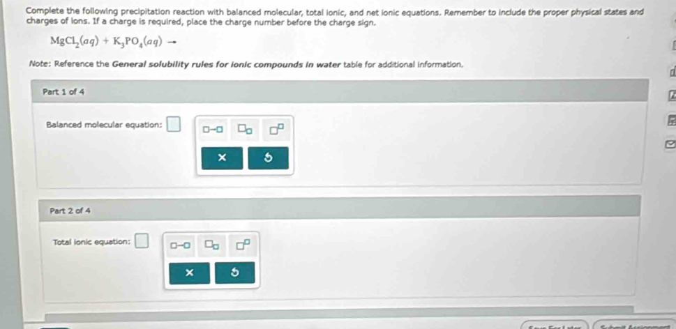 Complete the following precipitation reaction with balanced molecular, total ionic, and net ionic equations. Remember to include the proper physical states and 
charges of ions. If a charge is required, place the charge number before the charge sign.
MgCl_2(aq)+K_3PO_4(aq)
Note: Reference the General solubility rules for ionic compounds in water table for additional information. 
Part 1 of 4 
Balanced molecular equation: □ -□
Part 2 of 4 
Total lonic equation: 1 □ -□
×