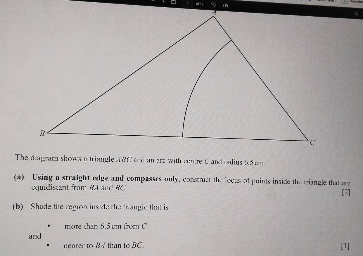 Downio 
of 12 
Q 
The diagram shows a triangle ABC and an arc with centre C and radius 6.5cm. 
(a) Using a straight edge and compasses only, construct the locus of points inside the triangle that are 
equidistant from BA and BC. 
[2] 
(b) Shade the region inside the triangle that is 
more than 6.5 cm from C
and 
nearer to BA than to BC. [1]