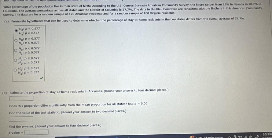 What percentage of the population live in their state of birth? According to the U.S. Census Bureau's American Community Survey, the figure ranges from 25% in Nevada to 78.7% in 
Louisiana. The average percentage across all states and the District of Columbia is 57.7%. The data in the file HomeState are consistent with the findings in this American Community 
Survey. The data are for a random sample of 120 Arkansas residents and for a random sample of 180 Virginia residents. 
(a) Formulate hypotheses that can be used to determine whether the percentage of stay-at-home residents in the two states differs from the overall average of 57.7%.
H_0:p=0.577
H_a:p!= 0.577
H_0:p>0.577
H_a:p≤ 0.577
H_0:p<0.577
H_a:p≥ 0.577
H_0:p≤ 0.577
H_a:p>0.577
H_0:p≥ 0.577
H_a:p<0.577
(b) Estimate the proportion of stay-at-home residents in Arkansas. (Round your answer to four decimal places.) 
Does this proportion differ significantly from the mean proportion for all states? Use alpha =0.05. 
Find the value of the test statistic. (Round your answer to two decimal places.) 
Find the p -value. (Round your answer to four decimal places.)
p-value =□
3:02 PN