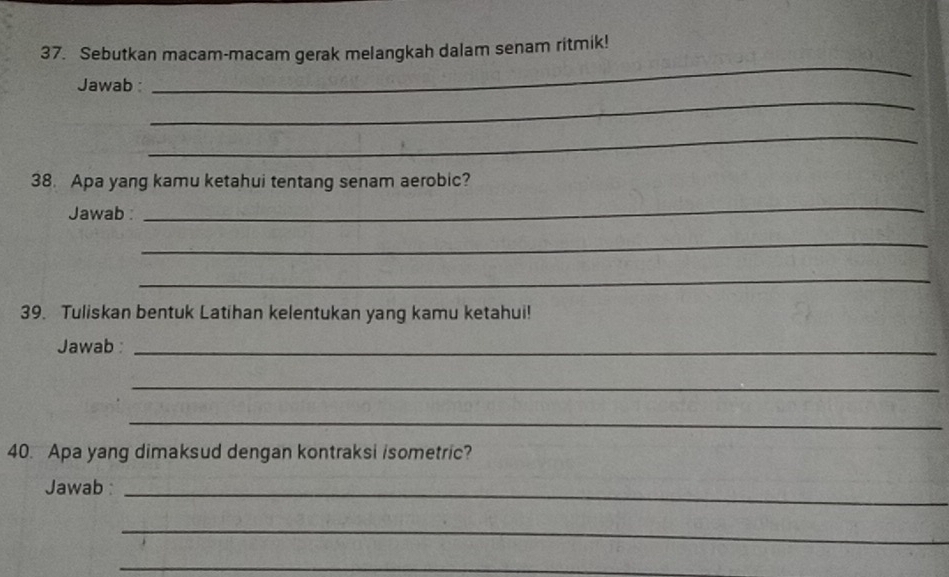 Sebutkan macam-macam gerak melangkah dalam senam ritmik! 
_ 
Jawab 
_ 
_ 
38. Apa yang kamu ketahui tentang senam aerobic? 
Jawab 
_ 
_ 
_ 
39. Tuliskan bentuk Latihan kelentukan yang kamu ketahui! 
Jawab :_ 
_ 
_ 
40. Apa yang dimaksud dengan kontraksi isometric? 
Jawab :_ 
_ 
_