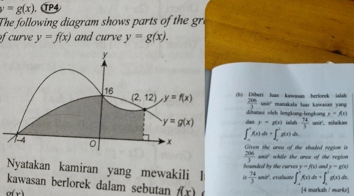 y=g(x). TP4
The following diagram shows parts of the gre
of curve y=f(x) and curve y=g(x).
(b) Diberi luas kawasan berlorek ialah
 206/3 unit^2 manakala luas kawasan yang
dibatasi olch lengkung-lengkung y=f(x)
ialah  74/3 unit^2. , nilaikan
dan y=g(x)
∈t _(-4)^0f(x)dx+∈t _0^(2g(x)dx.
Given the area of the shaded region is
frac 206)3unit^2 while the area of the region 
bounded by the curves y=f(x) and y=g(x)
Nyatakan kamiran yang mewakili l is  74/3 unit^2. , evaluate ∈t _(-4)^0f(x)dx+∈t _0^2g(x)dx.
kawasan berlorek dalam sebutan f(x)
g(x)
[4 markah / marks]