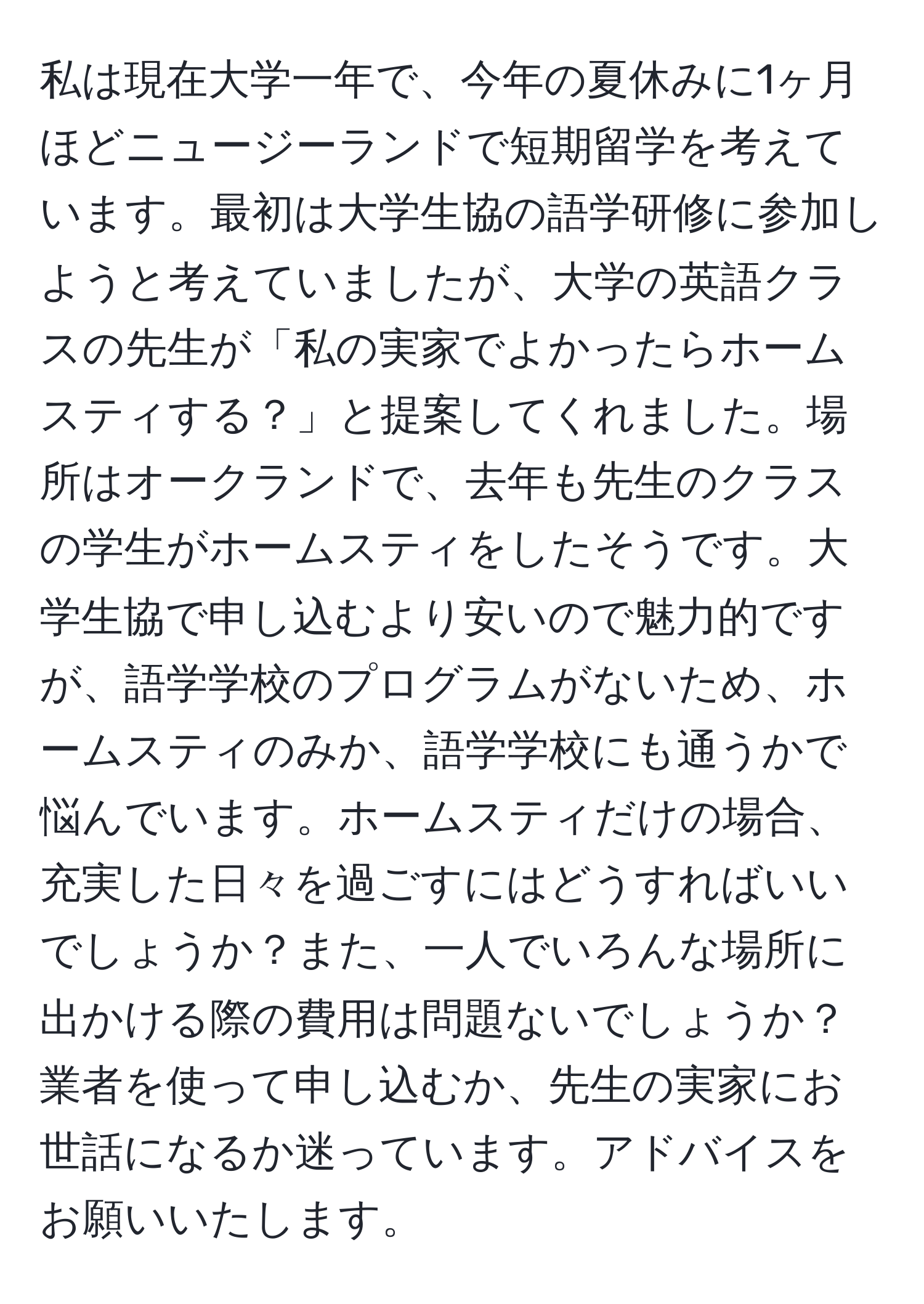 私は現在大学一年で、今年の夏休みに1ヶ月ほどニュージーランドで短期留学を考えています。最初は大学生協の語学研修に参加しようと考えていましたが、大学の英語クラスの先生が「私の実家でよかったらホームスティする？」と提案してくれました。場所はオークランドで、去年も先生のクラスの学生がホームスティをしたそうです。大学生協で申し込むより安いので魅力的ですが、語学学校のプログラムがないため、ホームスティのみか、語学学校にも通うかで悩んでいます。ホームスティだけの場合、充実した日々を過ごすにはどうすればいいでしょうか？また、一人でいろんな場所に出かける際の費用は問題ないでしょうか？業者を使って申し込むか、先生の実家にお世話になるか迷っています。アドバイスをお願いいたします。