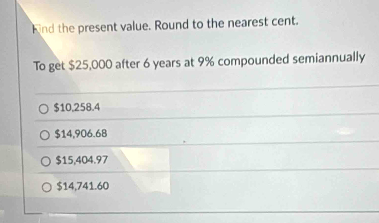 ind the present value. Round to the nearest cent.
To get $25,000 after 6 years at 9% compounded semiannually
$10,258.4
$14,906.68
$15,404.97
$14,741.60