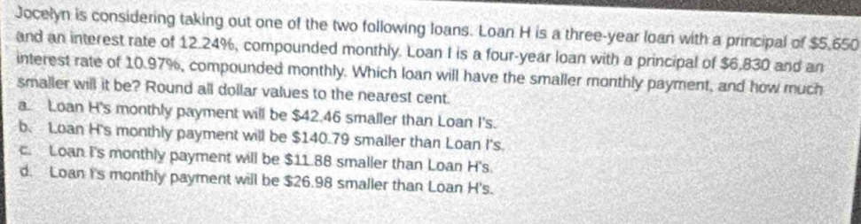 Jocelyn is considering taking out one of the two following loans. Loan H is a three-year loan with a principal of $5,650
and an interest rate of 12.24%, compounded monthly. Loan I is a four-year loan with a principal of $6,830 and an
interest rate of 10.97%, compounded monthly. Which loan will have the smaller monthly payment, and how much
smaller will it be? Round all dollar values to the nearest cent.
a Loan H's monthly payment will be $42.46 smaller than Loan I's.
b. Loan H's monthly payment will be $140.79 smaller than Loan I's.
c. Loan I's monthly payment will be $11.88 smaller than Loan H's.
d. Loan I's monthly payment will be $26.98 smaller than Loan H's.