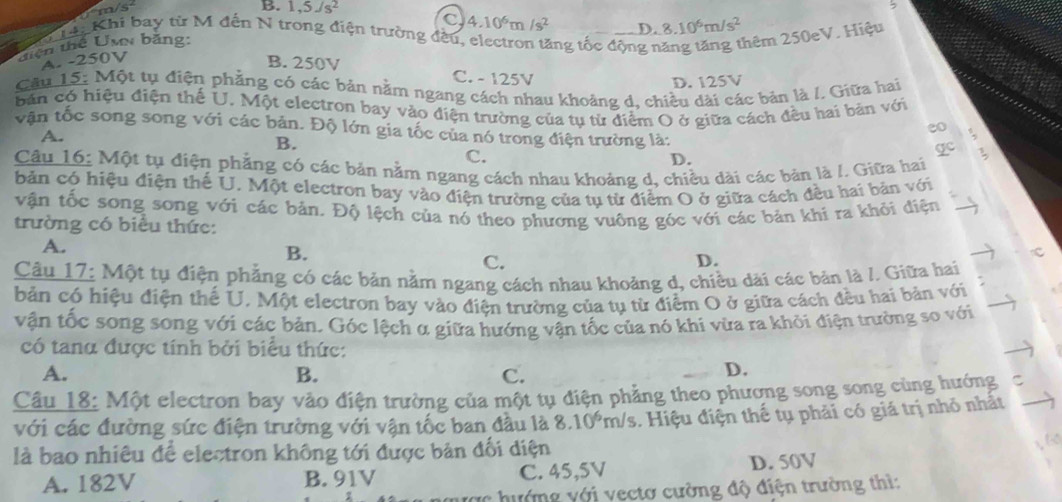 m/s B. 1,5Js^2
C 4.10^6m/s^2 D. 8.10^6m/s^2
Lại Khi bay từ M đến N trong điện trường đều, electron tăng tốc động n hêm 250eV. Hiệu
tiện thể Uw băng:
A. -250V
B. 250V C. - 125V
D. 125V
Câu 15: Một tụ điện phẳng có các bản nằm ngang cách nhau khoảng d, chiều dài các bản là /. Giữa hai
bản có hiệu điện thế U. Một electron bay vào điện trường của tụ từ diểm O ở giữa cách đều hai bản với
vận tốc song song với các bản. Độ lớn gia tốc của nó trong điện trường là:
A.
eo .
B.
C.
gc
D.
Câu 16: Một tụ điện phẳng có các bản nằm ngang cách nhau khoảng d, chiều dài các bản là /. Giữa hai
bản có hiệu điện thế U. Một electron bay vào điện trường của tụ từ điểm O ở giữa cách đều hai bản với
vận tốc song song với các bản. Độ lệch của nó theo phương vuông góc với các bản khí ra khỏi điện
trường có biểu thức:
A.
B.
C.
D.
Câu 17: Một tụ điện phẳng có các bản nằm ngang cách nhau khoảng d, chiều dãi các bản là /. Giữa hai
bản có hiệu điện thể U. Một electron bay vào điện trường của tụ từ điểm O ở giữa cách đều hai bản với
vận tốc song song với các bản. Góc lệch α giữa hướng vận tốc của nó khi vừa ra khỏi điện trường so với
có tang được tính bởi biểu thức:
A.
B.
C.
D.
Câu 18: Một electron bay vào điện trường của một tụ điện phẳng theo phương song song cùng hướng C
với các đường sức điện trường với vận tốc ban đầu là 8.10^6 r_0 is 3. Hiệu điện thế tụ phải có giá trị nhỏ nhất
là bao nhiêu để electron không tới được bản đối điện
A. 182V B. 91V C. 45,5V D. 50V
hướng với vectơ cường độ điện trường thì: