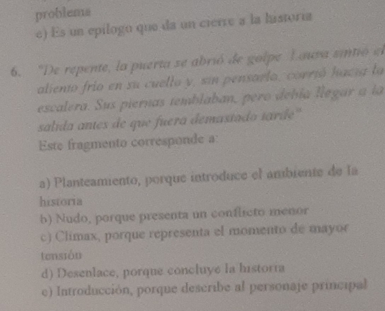 problems
e) Es un epílogo que da un cierre a la lastoría
6. 'De repente, la puerta se abrió de golpe Lauva sintió el
aliento frio en su cuello y, sin pensarlo, corrió hació la
escalera. Sus piernas temblaban, pero debía llegar a la
salida antes de que fuera demastado tarde''
Este fragmento corresponde a:
a) Planteamiento, porque introduce el ambiente de la
historia
b) Nudo, porque presenta un conflicto menor
c) Climax, porque representa el momento de mayor
tensión
d) Desenlace, porque concluyé la historia
e) Introducción, porque describe al personaje principal